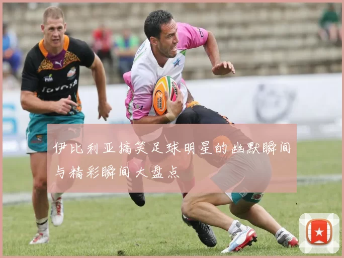 伊比利亚搞笑足球明星的幽默瞬间与精彩瞬间大盘点