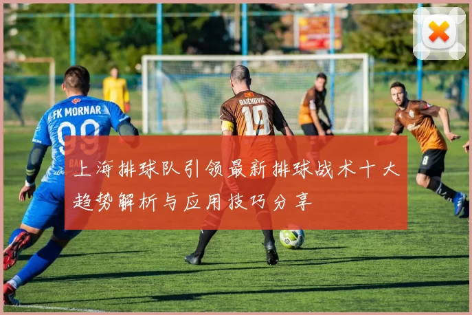 上海排球队引领最新排球战术十大趋势解析与应用技巧分享
