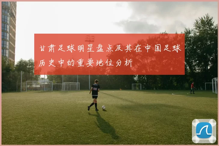 甘肃足球明星盘点及其在中国足球历史中的重要地位分析
