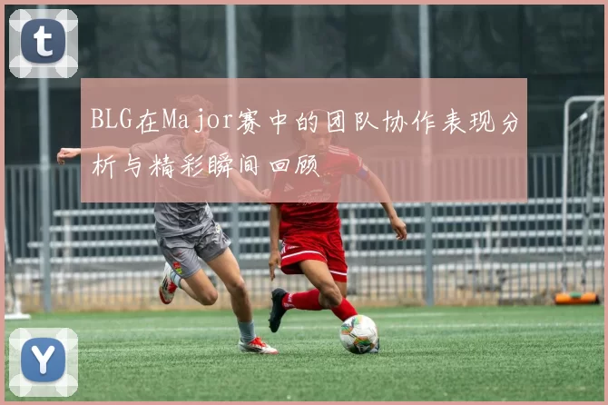 BLG在Major赛中的团队协作表现分析与精彩瞬间回顾