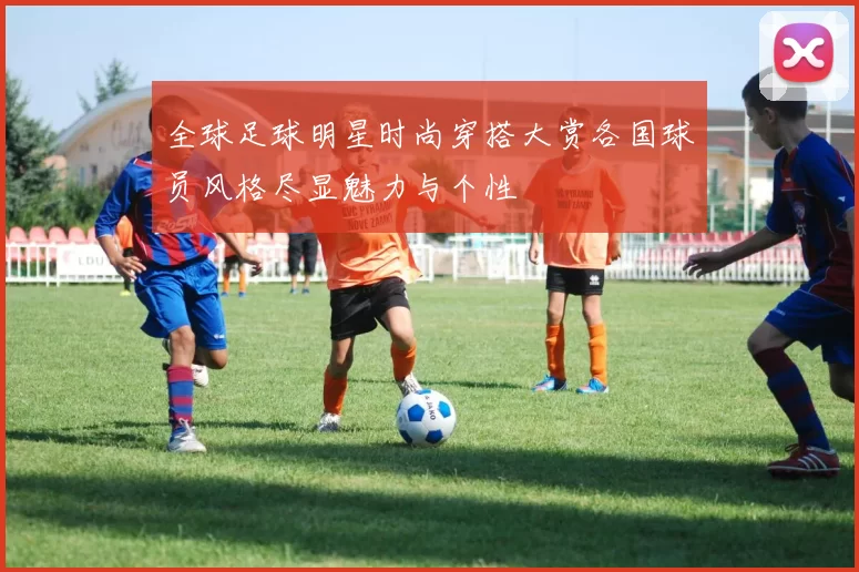 全球足球明星时尚穿搭大赏各国球员风格尽显魅力与个性