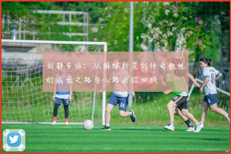 刘静专访：从排球新星到传奇教练的成长之路与心路历程回顾