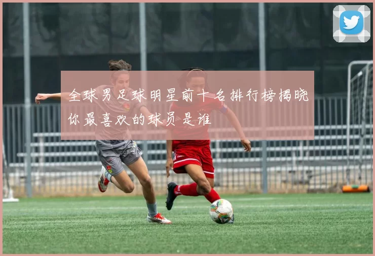 全球男足球明星前十名排行榜揭晓你最喜欢的球员是谁