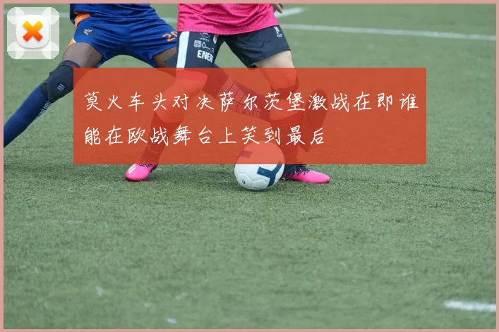 莫火车头对决萨尔茨堡激战在即谁能在欧战舞台上笑到最后