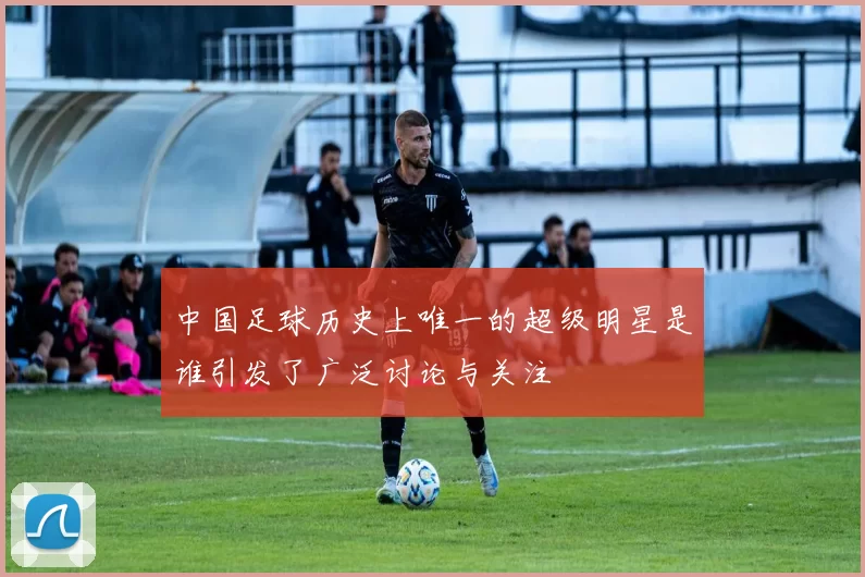 中国足球历史上唯一的超级明星是谁引发了广泛讨论与关注
