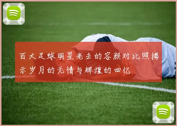 百大足球明星老去的容颜对比照揭示岁月的无情与辉煌的回忆