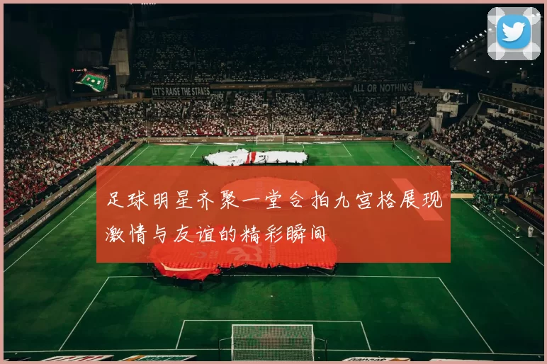 足球明星齐聚一堂合拍九宫格展现激情与友谊的精彩瞬间