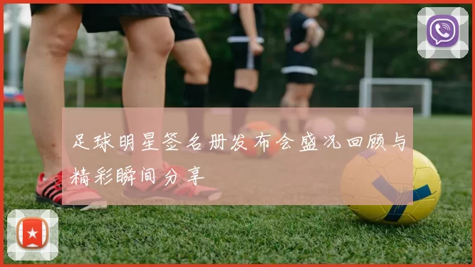 足球明星签名册发布会盛况回顾与精彩瞬间分享