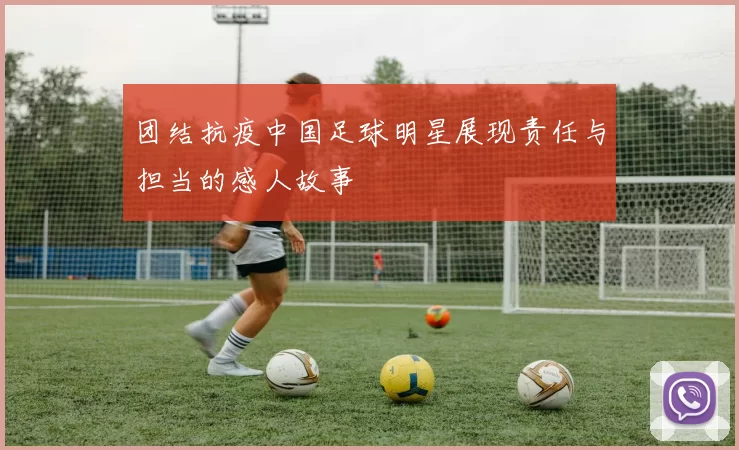 团结抗疫中国足球明星展现责任与担当的感人故事