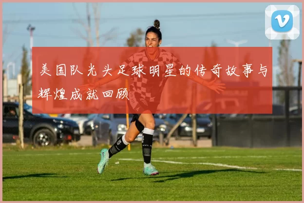 美国队光头足球明星的传奇故事与辉煌成就回顾