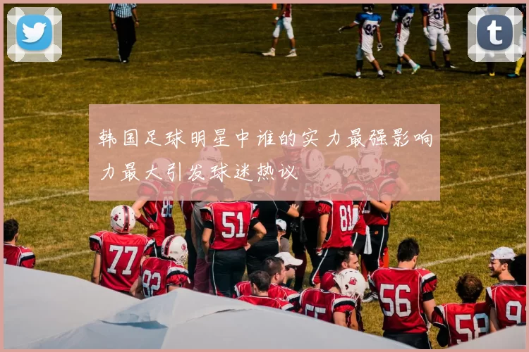 韩国足球明星中谁的实力最强影响力最大引发球迷热议