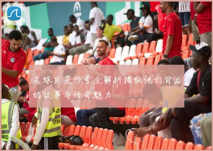 足球巨星外号全解析揭秘他们背后的故事与传奇魅力