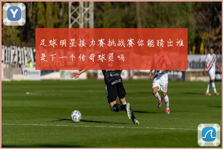 足球明星接力赛挑战赛你能猜出谁是下一个传奇球员吗