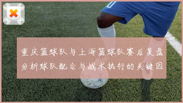 重庆篮球队与上海篮球队赛后复盘分析球队配合与战术执行的关键因素