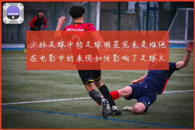 少林足球中的足球明星究竟是谁他在电影中的表现如何影响了足球文化