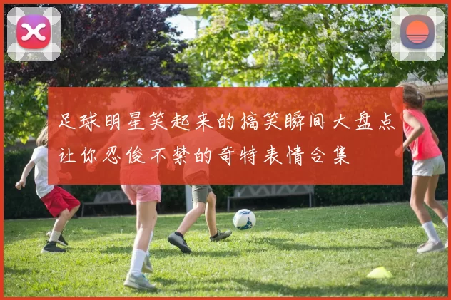 足球明星笑起来的搞笑瞬间大盘点让你忍俊不禁的奇特表情合集