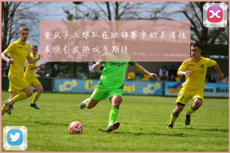 重庆乒乓球队在欧锦赛中的灵活性表现引发热议与期待