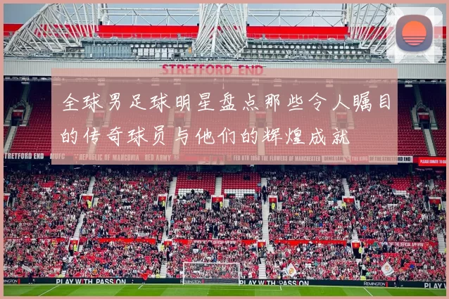 全球男足球明星盘点那些令人瞩目的传奇球员与他们的辉煌成就