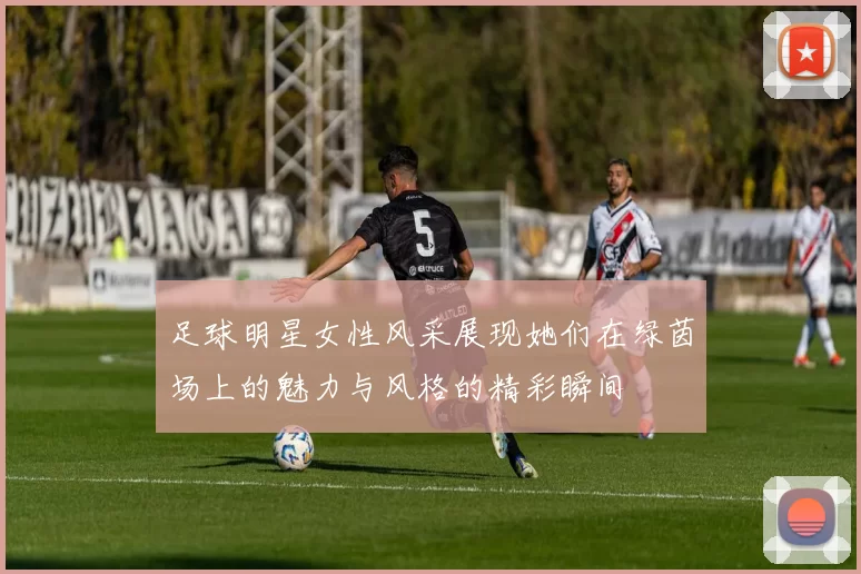 足球明星女性风采展现她们在绿茵场上的魅力与风格的精彩瞬间