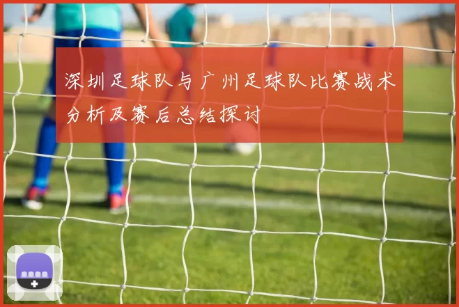深圳足球队与广州足球队比赛战术分析及赛后总结探讨