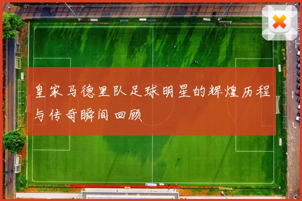 皇家马德里队足球明星的辉煌历程与传奇瞬间回顾