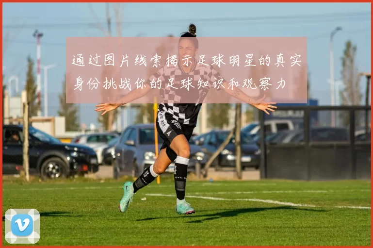 通过图片线索揭示足球明星的真实身份挑战你的足球知识和观察力