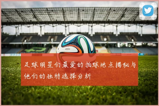 足球明星们最爱的拍球地点揭秘与他们的独特选择分析