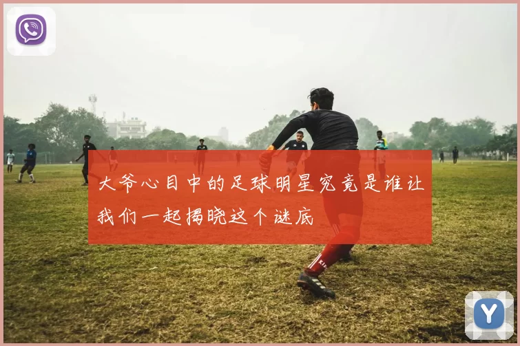 大爷心目中的足球明星究竟是谁让我们一起揭晓这个谜底