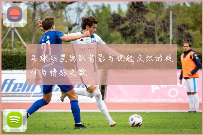 足球明星离队背影与侧脸交织的旋律与情感之歌