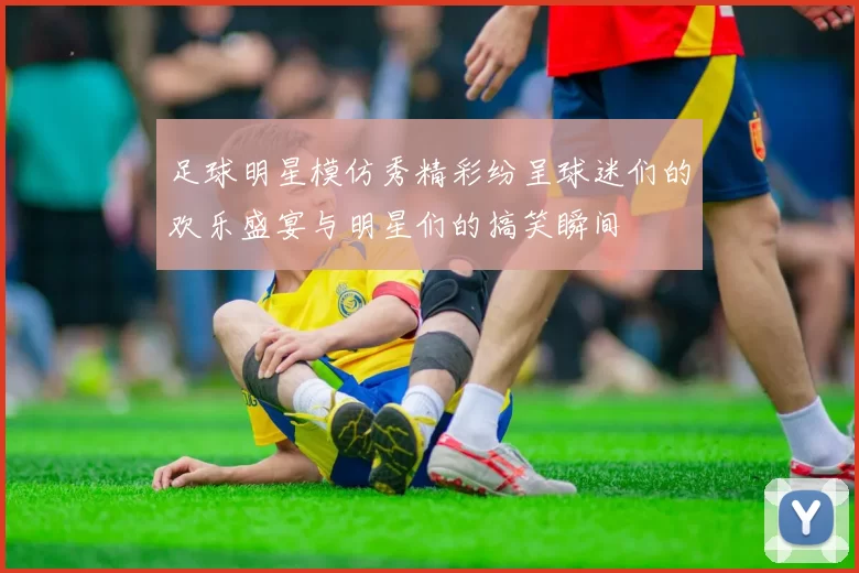 足球明星模仿秀精彩纷呈球迷们的欢乐盛宴与明星们的搞笑瞬间