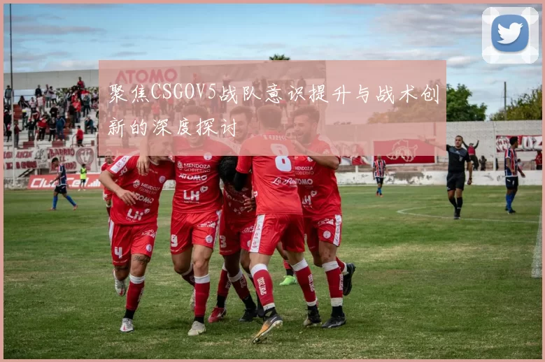 聚焦CSGOV5战队意识提升与战术创新的深度探讨
