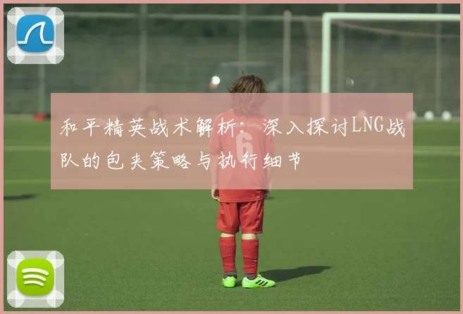 和平精英战术解析：深入探讨LNG战队的包夹策略与执行细节