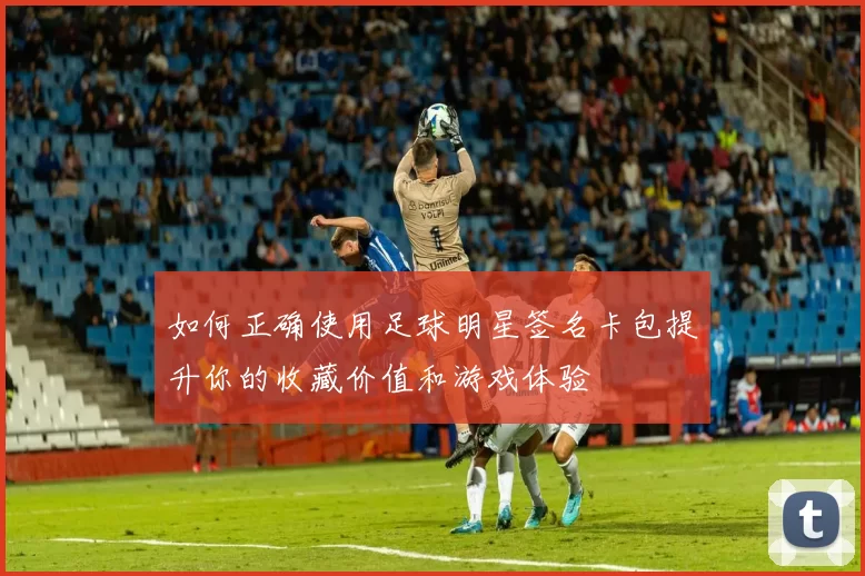 如何正确使用足球明星签名卡包提升你的收藏价值和游戏体验
