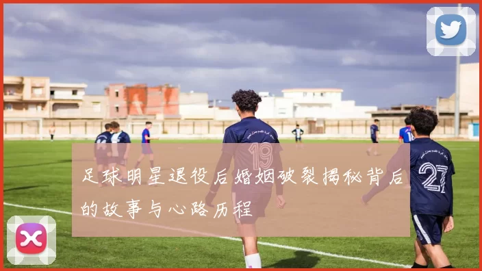 足球明星退役后婚姻破裂揭秘背后的故事与心路历程