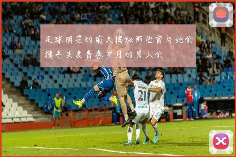 足球明星的前夫揭秘那些曾与她们携手共度青春岁月的男人们